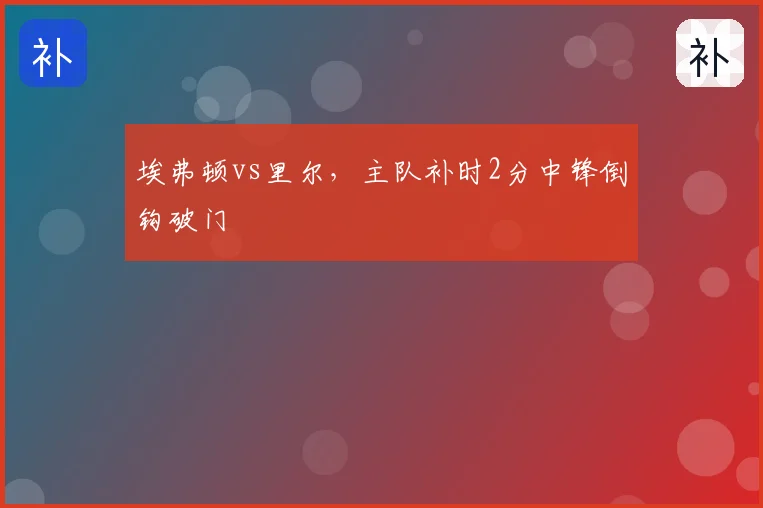 埃弗顿vs里尔，主队补时2分中锋倒钩破门