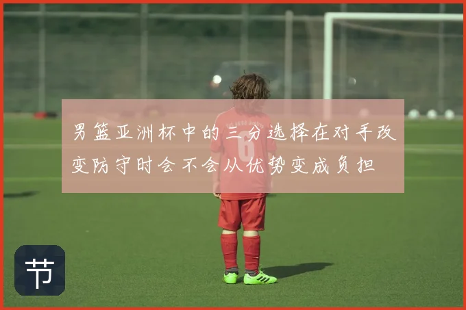 男篮亚洲杯中的三分选择在对手改变防守时会不会从优势变成负担