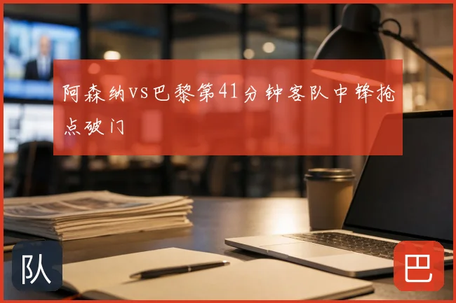 阿森纳vs巴黎第41分钟客队中锋抢点破门